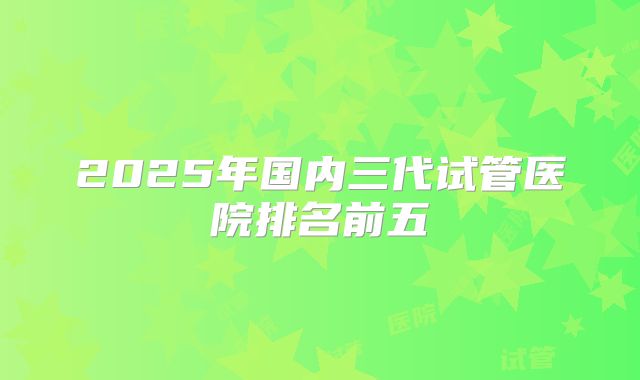 2025年国内三代试管医院排名前五