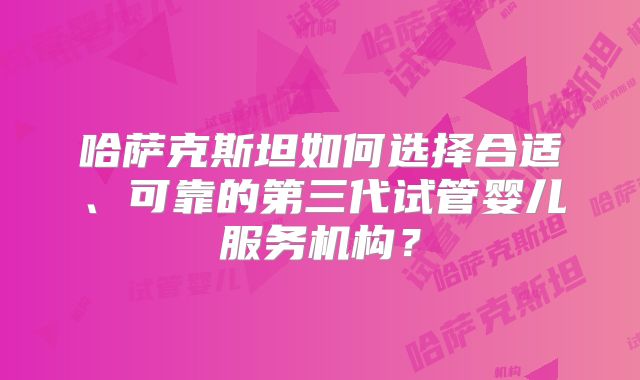 哈萨克斯坦如何选择合适、可靠的第三代试管婴儿服务机构？