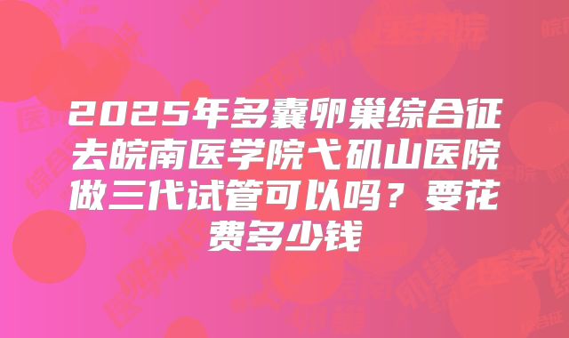 2025年多囊卵巢综合征去皖南医学院弋矶山医院做三代试管可以吗？要花费多少钱