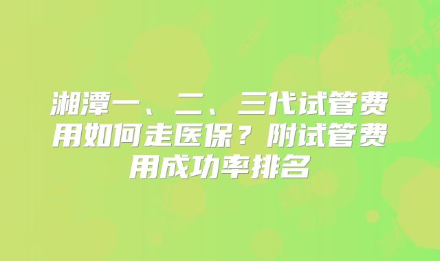 湘潭一、二、三代试管费用如何走医保？附试管费用成功率排名