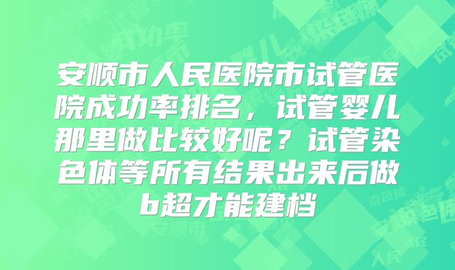 安顺市人民医院市试管医院成功率排名，试管婴儿那里做比较好呢？试管染色体等所有结果出来后做b超才能建档