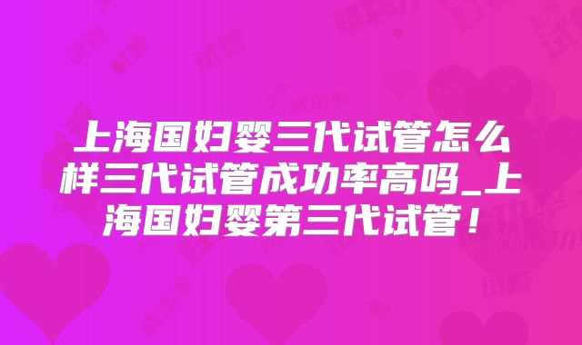 上海国妇婴三代试管怎么样三代试管成功率高吗_上海国妇婴第三代试管!