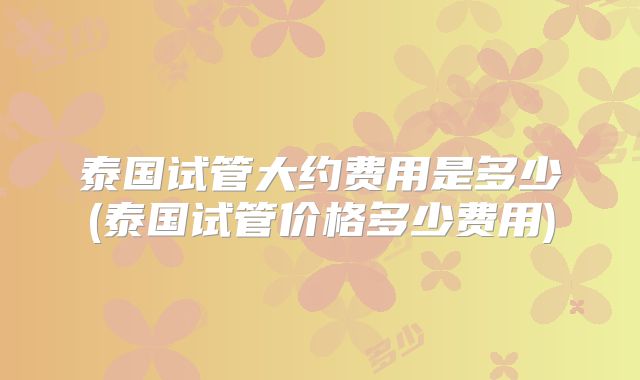 泰国试管大约费用是多少(泰国试管价格多少费用)