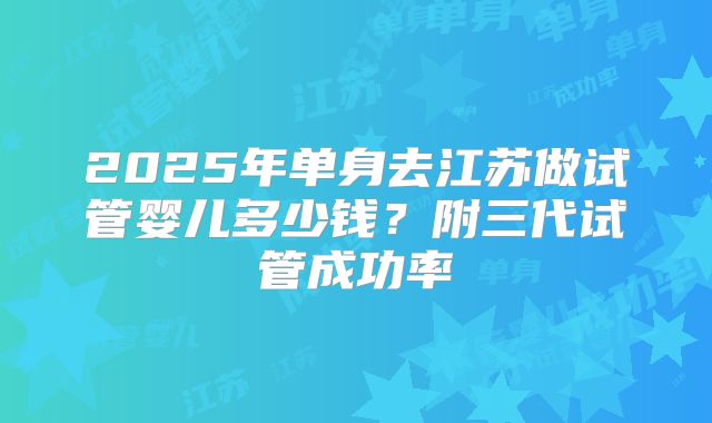 2025年单身去江苏做试管婴儿多少钱?附三代试管成功率