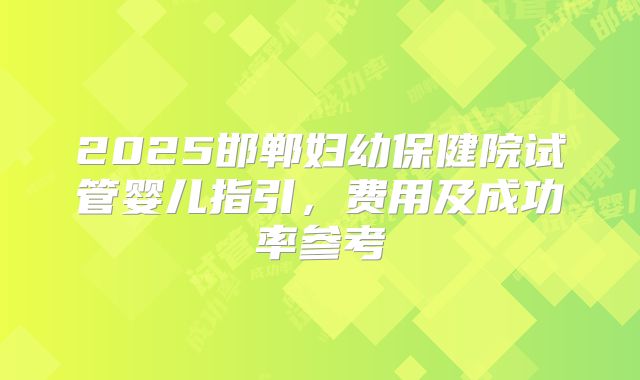 2025邯郸妇幼保健院试管婴儿指引,费用及成功率参考
