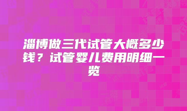 淄博做三代试管大概多少钱?试管婴儿费用明细一览