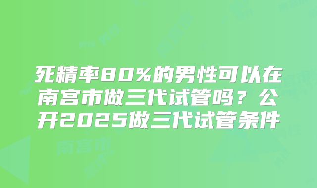 死精率80%的男性可以在南宫市做三代试管吗？公开2025做三代试管条件