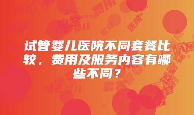 试管婴儿医院不同套餐比较，费用及服务内容有哪些不同？