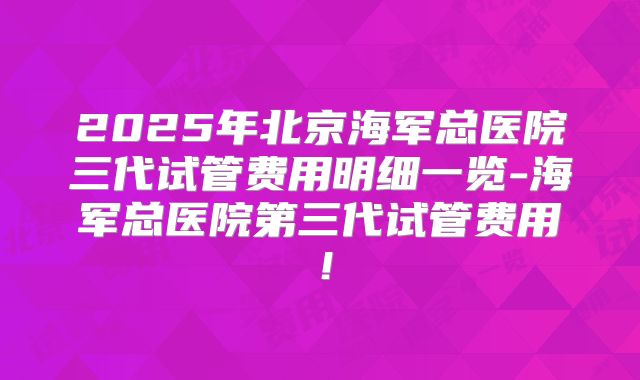 2025年北京海军总医院三代试管费用明细一览-海军总医院第三代试管费用！