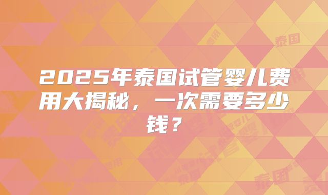 2025年泰国试管婴儿费用大揭秘，一次需要多少钱？