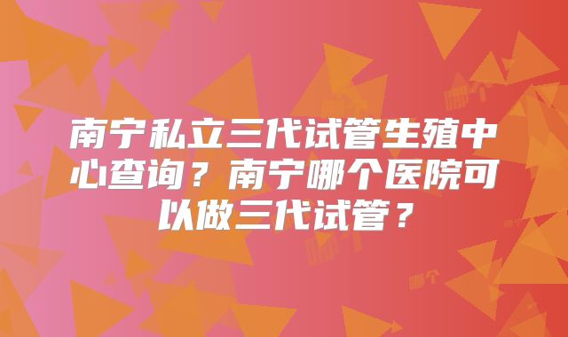 南宁私立三代试管生殖中心查询？南宁哪个医院可以做三代试管？