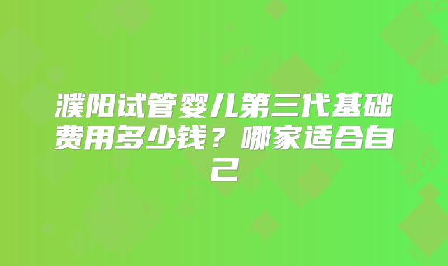 濮阳试管婴儿第三代基础费用多少钱?哪家适合自己