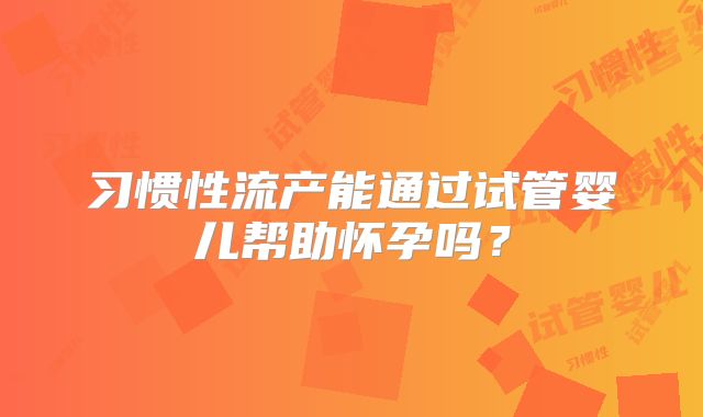习惯性流产能通过试管婴儿帮助怀孕吗?