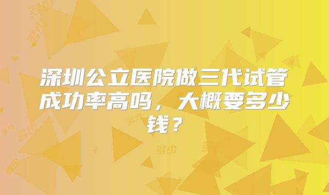 深圳公立医院做三代试管成功率高吗，大概要多少钱？
