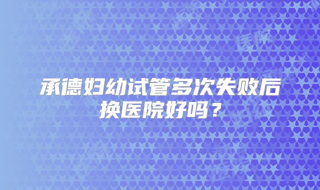 承德妇幼试管多次失败后换医院好吗？