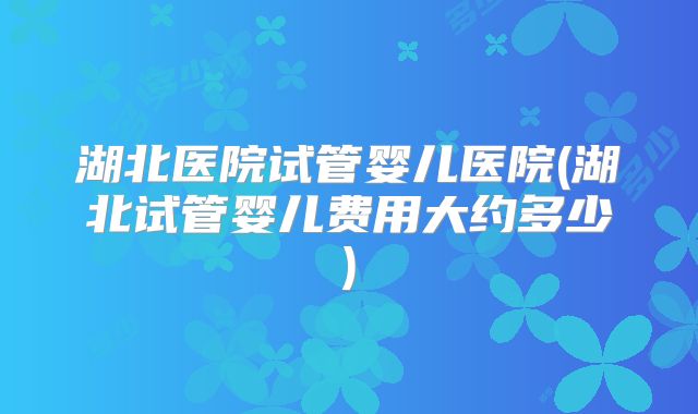 湖北医院试管婴儿医院(湖北试管婴儿费用大约多少)