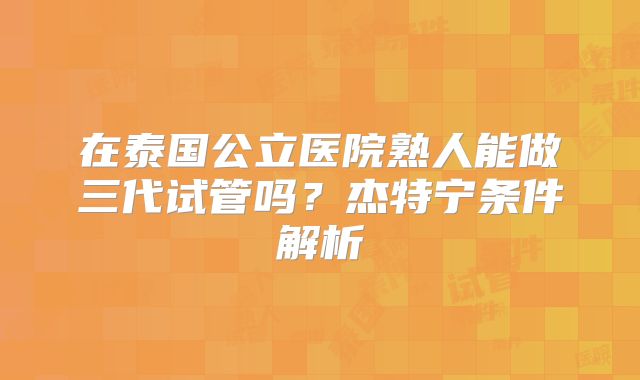 在泰国公立医院熟人能做三代试管吗?杰特宁条件解析
