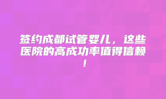 签约成都试管婴儿，这些医院的高成功率值得信赖！