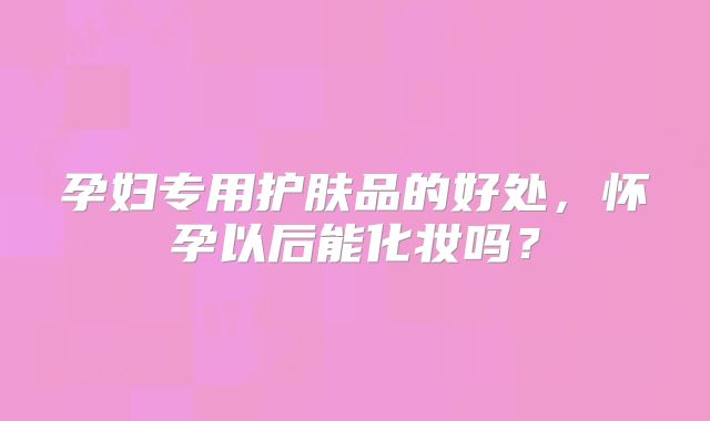 孕妇专用护肤品的好处，怀孕以后能化妆吗？