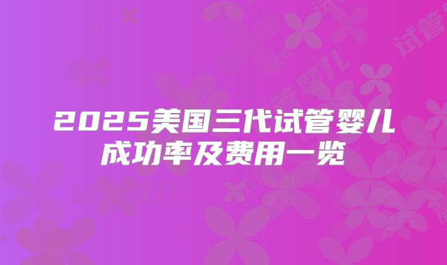 2025美国三代试管婴儿成功率及费用一览