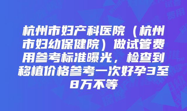 杭州市妇产科医院（杭州市妇幼保健院）做试管费用参考标准曝光，检查到移植价格参考一次好孕3至8万不等