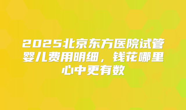 2025北京东方医院试管婴儿费用明细，钱花哪里心中更有数