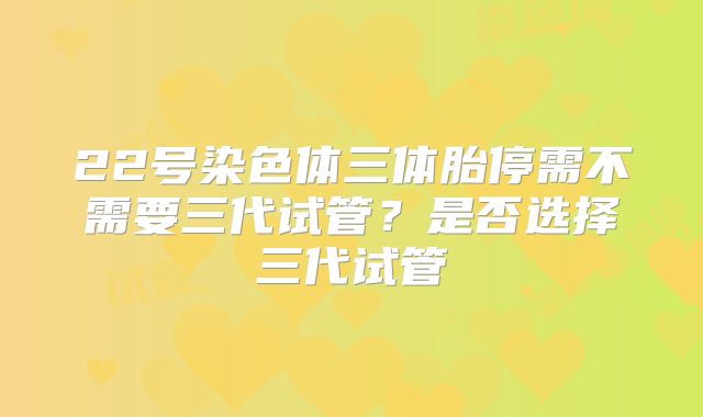 22号染色体三体胎停需不需要三代试管?是否选择三代试管