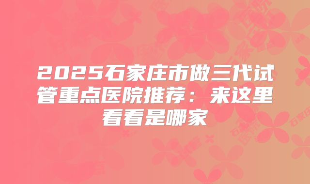 2025石家庄市做三代试管重点医院推荐：来这里看看是哪家
