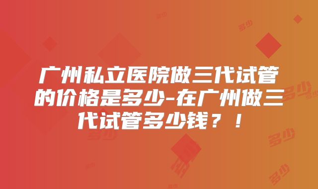 广州私立医院做三代试管的价格是多少-在广州做三代试管多少钱？！