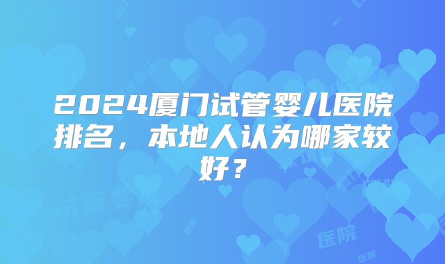 2024厦门试管婴儿医院排名，本地人认为哪家较好？