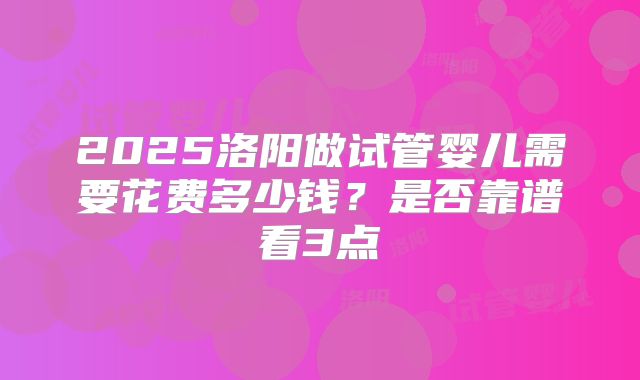 2025洛阳做试管婴儿需要花费多少钱？是否靠谱看3点