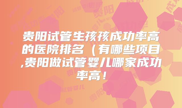 贵阳试管生孩孩成功率高的医院排名（有哪些项目,贵阳做试管婴儿哪家成功率高！