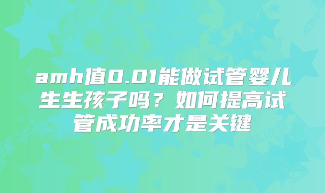 amh值0.01能做试管婴儿生生孩子吗?如何提高试管成功率才是关键