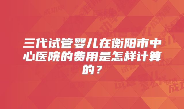 三代试管婴儿在衡阳市中心医院的费用是怎样计算的？