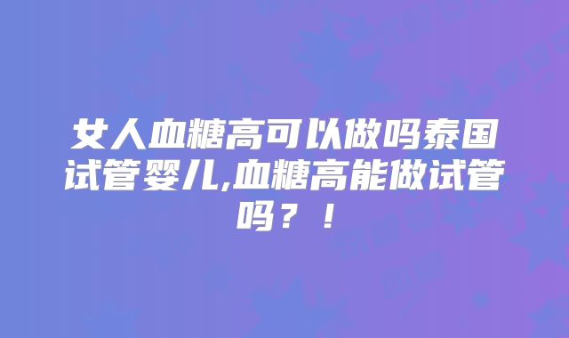 女人血糖高可以做吗泰国试管婴儿,血糖高能做试管吗？！