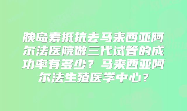 胰岛素抵抗去马来西亚阿尔法医院做三代试管的成功率有多少?马来西亚阿尔法生殖医学中心?