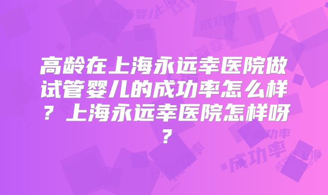 高龄在上海永远幸医院做试管婴儿的成功率怎么样?上海永远幸医院怎样呀?