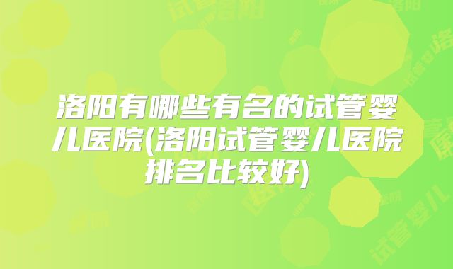 洛阳有哪些有名的试管婴儿医院(洛阳试管婴儿医院排名比较好)