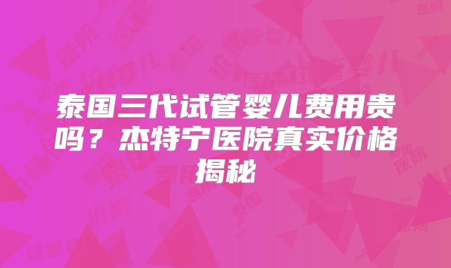 泰国三代试管婴儿费用贵吗？杰特宁医院真实价格揭秘