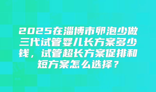 2025在淄博市卵泡少做三代试管婴儿长方案多少钱,试管超长方案促排和短方案怎么选择?