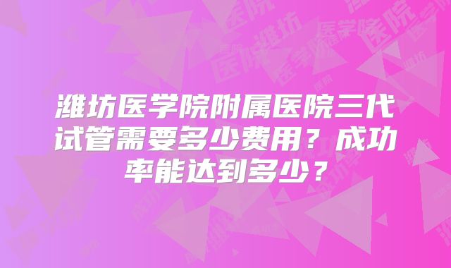 潍坊医学院附属医院三代试管需要多少费用？成功率能达到多少？