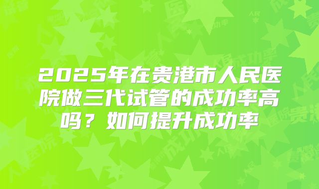 2025年在贵港市人民医院做三代试管的成功率高吗?如何提升成功率