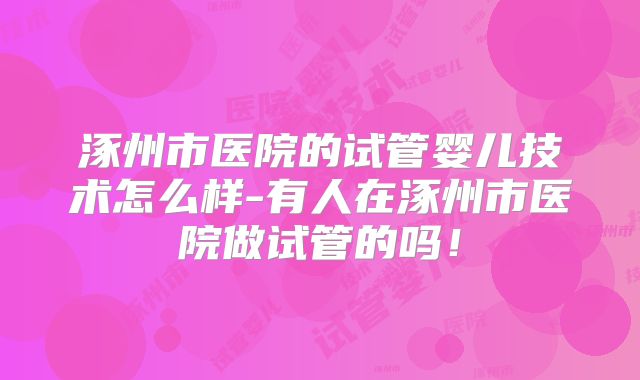 涿州市医院的试管婴儿技术怎么样-有人在涿州市医院做试管的吗！