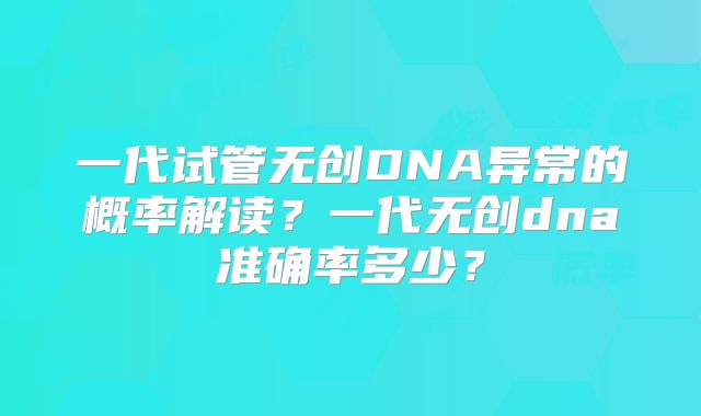 一代试管无创DNA异常的概率解读?一代无创dna准确率多少?