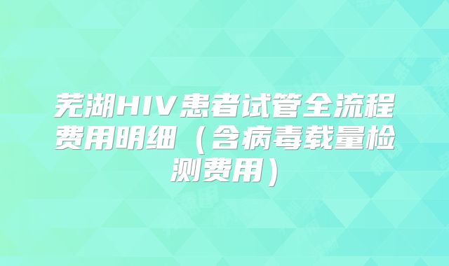 芜湖HIV患者试管全流程费用明细(含病毒载量检测费用)