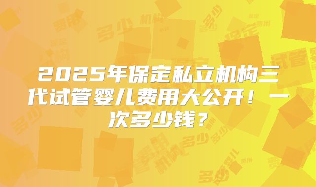 2025年保定私立机构三代试管婴儿费用大公开!一次多少钱?