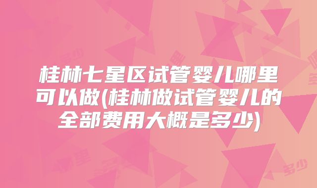 桂林七星区试管婴儿哪里可以做(桂林做试管婴儿的全部费用大概是多少)