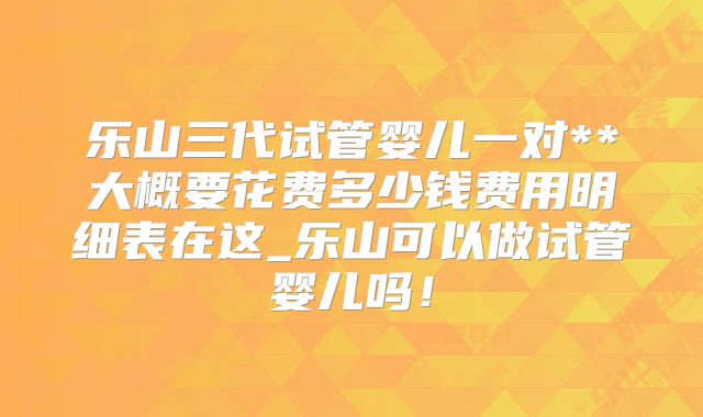 乐山三代试管婴儿一对**大概要花费多少钱费用明细表在这_乐山可以做试管婴儿吗！