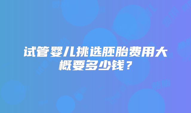 试管婴儿挑选胚胎费用大概要多少钱？