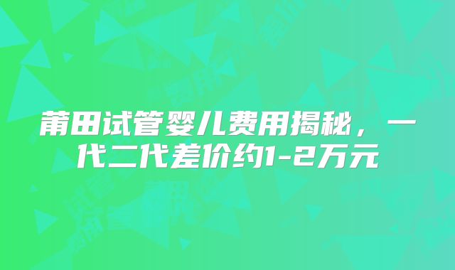 莆田试管婴儿费用揭秘，一代二代差价约1-2万元